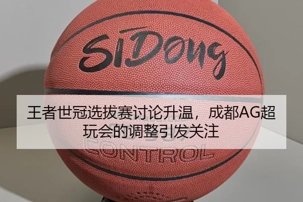 王者世冠选拔赛讨论升温，成都AG超玩会的调整引发关注（c7）